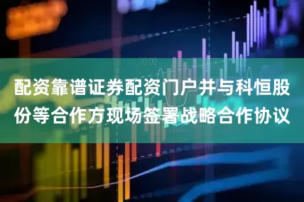 配资靠谱证券配资门户并与科恒股份等合作方现场签署战略合作协议
